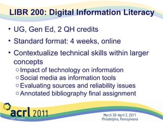 LIBR 200: Digital Information Literacy UG, Gen Ed, 2 QH credits  Standard format: 4 weeks, online Contextualize technical skills within larger concepts Impact of technology on information Social media as information tools Evaluating sources and reliability issues Annotated bibliography final assignment    
