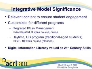 Integrative Model Significance Relevant content to ensure student engagement Customized for different programs Integrated BS in Management Accelerated, 3 week course, online    Daytime, UG program (traditional-aged students) F2F, 10 week course (blended) Digital Information Literacy valued as 21 st  Century Skills 