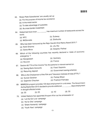|ilillllillllllllll
63. 'Brass Plate Subsidiaries' are usually set up
(a) For the purpose of Income tax avoidance
(b) In the metal sector
(c) To take advantage of subsidies
(d) As cross border investment
64. Globalfast-food chain has maximum number of restaurants across the
world.
(a) KFC (b) SubwaY
(c) McDonalds (d) Starbucks
65.WhohasbeenhonouredbytheRajivGandhiKhe|RatnaAward2ol'?
(a) Rohit Sharma (b) Jitu Rai
(c) Sania Mirza (d) Deepika Pallikal
66.Whichofthefo|lowingcountrieshasrecentlydec|areda.stateofeconomic
emergency'?
(a) Bangladesh (b) GermanY
(c) Burundi (d) France
67. section 80 TTA of the Income Tax Act pertains to interest earned on
(a) Saving Bank Accounts (b) Fixed Deposits
(c)Recurringdeposit(d)Governmentsavingschemes
6g. who is the chairperson of the Firm and Terevision Institute of India (FTTI) ?
(a) Suneel Darshan (b) Pankaj Dheer
(c) Gajendra Chauhan (d) Prashant Pathrabe
69'MNREGAprogramprovidesl00daysemploymentinrura|areas.TheGovernment
during September 2015 decided to provide additional days employment
in drought affected areas'
(a) 20 (b) 25 (c) 40 (d) 50
70. united Nations has appointed Anupam Kher as the ambassador of
(a) 'Let the Girl Live' camPaign
(b) 'He for She' camPaign
(c) 'Share HumanitY' camPaign
(d) 'Youth Now' camPaign
46
- tz-
 