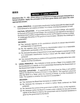 ililllllllilllllllll
Directions (Qs' 71 -82): Given be.low
i"rtu"t situation' Apply the principle
apProPriate answer'
ffiat principtefollowed by a
to the facts given netow and select the most
7i. LEGAL pRlNcrpLE : A reasonabre crassification having nexus with the object sought
to be achieved is not viorativ"
"inni.i"-
14 or Articre t o-ot *re constitution of lndia'
FA.TUAL S|TUAT|.N : .X, iS a ma|e teacher in a Women'S college, who app|ied
for the post of principar of that cJ,"g" His candidature was rejected on the basis of
theGovernment,spo|icyofappointingon|ywomenasPrincipalofawomen'sco||ege'
,X' challenges the policy on t'" gro,ino of discrimination' whether the challenge ts
sustainable?
",;tJ:l:iecause rejection of X,s candidature amounts to sexuar discrimination
and dePrivation of oPPortunitY'
(b)No'therejectiondoe-s'notamounttodiscriminationsinceitisareasonab|e
classification p"'titsible under the Constitution'
(c)No,becausethepo|icyofappointmentofon|yladyPrincipa|inawomen'sco||ege
is a reasonable classification having a nexus with the object sought to be
,a, xll',"Jiluse the pori:y i: viorative of the suarantee of equaritv before law under
Article 14 of the Constitution'
72. LEGAL pRlNclpLE : Any institution or body can be a'state' if it is created under
the constitution or a statute; or if it is substantiaty financed by the Government; or
the Government holds its share capital'
FA.TUALstruATtoN:Kapproachedthe,Highcourtbyfilingawritpetition
against the Board for controt oi'cricxet in lndia 6ccrl' The argument advanced
was that Bccr is a,state,within the meaning oi Articie 120t the constitution of
lndia. fh" question is whether the argument is acceptable ?
DECISION :
(a) Yes, because the Board has monopoly on cricket in India'
(b)No,becausethemonopolyoncricketisneitherStateconferrednorState
(o R[::tJ::r." the contror of the sovernment on BCC', if anv, is onrv resuratory'
(d)No,becauseneithertheBoardiscreatedunderastatutenoranypartofshare
capitaloftheeoaroisheldbythegovernmentandnofinancia|assistanceis
given by the government to the Board'
-13-
 