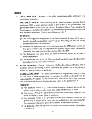 75.
I|||tillilfillllll
76.
LEGAL pRINCIPLE : A power conferred by a statute cannot be withdrawn by a
subordinate legislation.
FACTUAL SITUATION : The Cinematograph Act conferred powers upon the District
Magistrate (DM) to grant license subject to the control of the government. The
government framed Rules under the said Act. The effect of these Rules was that the
licensing power stood transferred to the Government itself and the District Magistrate
was rendered powerless. Whether such Rules are valid ?
DECISION :
(a) The licensing power was granted by the Cinematograph Act. Any withdrawal or
transfer thereof was possible only through an Amending Act and not by any
Rules made under the Parent Act.
(b) Although the legislature has conferred power upon the DM to grant license but
the government being the implementing agency might find it unfeasible.
Therefore, the government rightly withdrew it from the DM.
(c) The Rules are valid since these are framed under the Parent Act in order to
better implement it.
(d) The Rules are valid since the DM under the Parent Act was not independent
but subject to the control of Government'
LEGAL pRINC1PLE : Clause (1) of Article 15 of the Constitution of lndia prohibits
the State from discriminating between citizens on the ground only of religion, race,
caste, sex, place of birth or any of them'
FACTUAL SITUATION : The admission Rules of an Engineering College located
in XyZ State of India provided that no capitation fee shall be chargei from the
residents of the XyZ State but the non-residents shall be required to pay capitation
fee. Whether the Rules are violative of Article 15 (1) of the Constitution ?
DECISION :
(a) yes, because Article 15 (1) prohibits discrimination between citizens on the
ground only of religion, race, caste, Sex, place of birth or any of them.
(b) yes, because Article 15 (1) prohibits discrimination on the basis of place of birth
which impliedly includes place of residence'
(c) yes, because Article 15 (1) prohibits discrimination between citizens on the
ground only of religion, race, caste, sex, place of birth and the provision suffers
from causus omlssus and "place of residence" is inadvertently omitted.
(d) No, because Article 15 (1) does not prohibit discrimination based on the place
of residence.
-15-
 