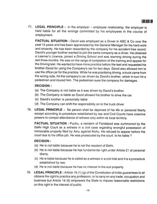 77.
|ilil]tilil[iln
LEGAL PRINCIPLE : ln the employer - employee relationship, the employer is
held liable for all the wrongs committed by his employees in the course of
employment.
FACTUAL SITUATION : David was employed as a Driver in ABC & Co over the
past 15 years and has been appreciated by the General Manager for his hard work
'and sincerity. He has been rewarded by the company for his accident free record.
David's younger brother wanted to join the same company as a driver. He obtained
a Learner's Licence, joined a Driving School and was learning driving during the
last three months. He was on the verge of completion of the training and appear for
the Driving test. He wanted to have more practice before the test and requested his
brother David for using the Company's car for two days. David also allowed him to
use the office car for the practice. While he was practising driving, a truck came from
the wrong side, hit the company's car driven by David's brother, which in turn hit a
pedestrian and injured him. The pedestrian sues the company for damages.
DECISION :
(a) The Company is not liable as it was driven by David's brother
(b) The Company is liable as David allowed his brother to drive the car
(c) David's brother is personally liable
(d) The Company can shift the responsibility on to the truck driver
LEGAL PRINCIPLE : No person shall be deprived of his life or personal liberty
except according to procedure established by law and Civil Courts have coercive
powers to compel attendance of witness only within its local territory.
FACTUAL SITUATION : Puchu, a resident of Faridabad was summoned by the
Delhi High Court as a witness in a civil case regarding wrongful possession of
immovable property filed by Amu against Kichu. He refused to appear before the
court due to his office job. He was prosecuted by the court. ls he liable ?
DECISION :
(a) He is not liable because he is not the resident of Delhi.
(b) He is not liable because he has fundamental right under Article 21 of personal
liberty.
(c) He is liable because he is called as a witness in a civil trial and it is a procedure
established by law.
(d) He is not liable because he has no interest in the suit property.
LEGAL PRINCIPLE : Article 19 (1) (g) of the Constitution of India guarantees to all
citizens the right to practice any profession, or to carry on any trade, occupation and
business but Article 19 (6) empowers the State to impose reasonable restrictions
on this right in the interest of public.
78.
79.
- to-
 
