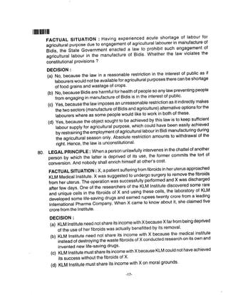 ril|||ililillllll
FACTUALSITUATIoN:Havingexperiencedacuteshortageoflabourfor
agricultural purpose due to ungug6."nt of agricultural labourer in manufacture of
Bidis, the state Government enacted a law to prohibit such.engagement of
agricultural labour in the manufacture of Bidis. whether the law violates the
constitutional Provisions ?
DEGISION :
(a) No, because the law in a reasonable restriction in the interest of public as if
labourers would not be available for agricultural purposes there can be shortage
of food grains and wastage of crops'
(b) No, because Bidis are harmfulfor health of people so any law preventing people
from engaging in manufacture of Bidis is in the interest of public'
(c) Yes, because the law imposes an unreasonable restriction as it indirectly makes
the two sectors (manufacture of Bidis and agriculture) alternative options for the
labourers where as some people would like to work in both of these'
(d)Yes,becausetheobjectsoughttobeachievedbythislawistokeepsufficient
labour supply for agrlculturallurpose, which could have been easily achieved
by restraining the employmeniof agricultural labour in Bidi manufacturing during
the agricultuial season only. Absolute restriction amounts to withdrawal of the
right. Hence, the law is unconstitutional'
go. LEGAL pRlNClpLE : when a person unlawfully intervenes in the chattelof another
personbywhichthelatterisdeprivedofitsuse,theformercommitsthetortof
conversion. And nobody shall enrich himself at other's cost'
FACTUAL SITUATIoN : X, a patient suffering from fibroids in her uterus approached
KLM Medical Institute. X was suggested to undergo surgery to remove the fibroids
from her uterus. The operation viis successfully performed and X was discharged
after few days. one of the researchers of the KLM lnstitute discovered some rare
and unique ce||s in the fibroids ot x ano using these ce||s, the |aboratory of KLM
developedsome|ife-savingdrugsandearnedrupeestwentycrorefroma|eading
lnternational Pharma Companylwn"n X came to know about it' she claimed five
crore from the Institute'
DEGISION :
(a) KLM lnstitute need not share its income with X because X far from being deprived
of the use of her fibroids was actually benefitted by its removal'
(b)KLM|nstituteneednotshareitsincomewithXbecausethemedicalinstitute
instead of destroying the waste fibroids of X conducted research on its own and
invented new life-saving drugs'
(c)KLM|nstitutemustshareitsincomewithXbecauseKLMcouldnothaveachieved
its success without the fibroids of X'
(d)KLM|nstitutemustshareitsincomewithXonmora|grounds.
-17-
 
