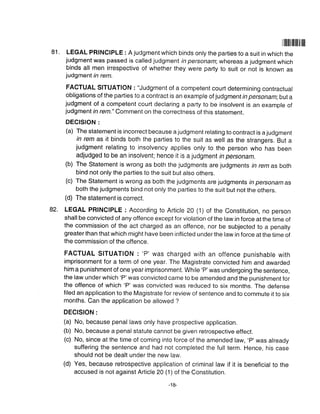 81.
Illlililtilililffl
LEGAL PRINCIPLE : A judgment which binds only the parties to a suit in which the
judgment was passed is called judgment in personam; whereas a judgment which
binds all men irrespective of whether they were party to suit or not is known as
judgment in rem.
FACTUAL SITUATION : "Judgment of a competent court determining contractual
obligations of the parties to a contract is an example of judgmentin personam;buta
judgment of a competent court declaring a party to be insolvent is an example of
judgment in rem." Comment on the correctness of this statement.
DECISION :
(a) The statement is incorrect because a judgment relating to contract is a judgment
in rem as it binds both the parties to the suit as well as the strangers. But a
judgment relating to insolvency applies only to the person who has been
adjudged to be an insolvent; hence it is a judgment in personam.
(b) The Statement is wrong as both the judgments are judgments in rem as both
bind not only the parties to the suit but also others.
(c) The Statement is wrong as both the judgments are judgments in personam as
both the judgments bind not only the parties to the suit but not the others.
(d) The statement is correct.
LEGAL PRINCIPLE : According to Article 20 (1) of the Constitution, no person
shall be convicted of any offence except for violation of the law in force at the time of
the commission of the act charged as an offence, nor be subjected to a penalty
greater than that which might have been inflicted under the law in force at the time of
the commission of the offence.
FACTUAL slTUATloN : 'P' was charged with an offence punishable with
imprisonment for a term of one year. The Magistrate convicted him and awarded
him a punishment of one year imprisonment. While'P'was undergoing the sentence,
the law under which 'P' was convicted came to be amended and the punishment for
the offence of which 'P' was convicted was reduced to six months. The defense
filed an application to the Magistrate for review of sentence and to commute it to six
months. Can the application be allowed ?
DEGISION :
(a) No, because penal laws only have prospective application.
(b) No, because a penal statute cannot be given retrospective effect.
(c) No, since at the time of coming into force of the amended law, 'P'was already
suffering the sentence and had not completed the full term. Hence, his case
should not be dealt under the new law.
(d) Yes, because retrospective application of criminal law if it is beneficial to the
accused is not against Article 20 (1) of the Constitution.
82.
-'1&
 