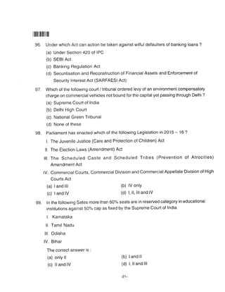 |ililililrililill
96. Under which Act can action be taken against wilful defaulters of banking loans ?
(a) Under Section 42O of IPC
(b) SEBI Act
(c) Banking Regulation Act
(d) Securitisation and Reconstruction of Financial Assets and Enforcement of
Security Interest Act (SARFAESI Act)
97. Which of the following courl / tribunal ordered levy of an environment compensatory
charge on commercial vehicles not bound for the capitalyet passing through Delhi ?
(a) Supreme Court of India
(b) Delhi High Court
(c) National Green Tribunal
(d) None of these
gB. Parliament has enacted which of the following Legislation in 2015 - 16 ?
l, The Juvenile Justice (Care and Protection of Children) Act
ll. The Election Laws (Amendment) Act
lll. The Scheduled Caste and Scheduled Tribes (Prevention of Atrocities)
Amendment Act
lV. CommercialCourts, Commercial Division and CommercialAppellate Division of High
Courts Act
(a) land lll (b) lV onlY
(c) | and lV (d) l, ll, llland lV
99. ln the following Sates more than 60% seats are in reserved category in educational
institutions against 50% cap as fixed by the Supreme Court of India
L Karnataka
ll. Tamil Nadu
lll. Odisha
lV. Bihar
The correct answer is :
(a) only ll (b) land ll
(c) ll and lV (d) I' ll and lll
-21-
 