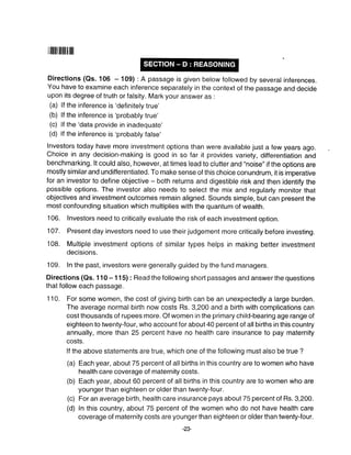 ilililIilililt$|||t
Directions (Qs. 106 - 109) :A passage is given below followed by several inferences.
You have to examine each inference separately in the context of the passage and decide
upon its degree of truth or falsity. Mark your answer as :
(a) lf the inference is 'definitely true'
(b) lf the inference is 'probably true'
(c) lf the 'data provide in inadequate'
(d) lf the inference is 'probably false'
Investors today have more investment options than were available just a few years ago.
Choice in any decision-making is good in so far it provides variety, differentiation and
benchmarking. lt could also, however, at times lead to clutter and "noise" if the options are
mostly similar and undifferentiated. To make sense of this choice conundrum, it is imperative
for an investor to define objective - both returns and digestible risk and then identify the
possible options. The investor also needs to select the mix and regularly monitor that
objectives and investment outcomes remain aligned. Sounds simple, but can present the
most confounding situation which multiplies with the quantum of wealth.
106. lnvestors need to critically evaluate the risk of each investment option.
107. Present day investors need to use their judgement more critically before investing.
108. Multiple investment options of similar types helps in making better investment
decisions.
109. In the past, investors were generally guided by the fund managers.
Directions (as. 1 10 - 1 15) : Read the following short passages and answer the questions
that follow each passage.
'l 10. For some women, the cost of giving birth can be an unexpectedly a large burden.
The average normal birth now costs Rs. 3,200 and a birth with complications can
cost thousands of rupees more. Of women in the primary child-bearing age range of
eighteen to twenty-four, who account for about 40 percent of all births in this country
annually, more than 25 percent have no health care insurance to pay maternity
costs.
lf the above statements are true, which one of the following must also be true ?
(a) Each year, about 75 percent of all births in this country are to women who have
health care coverage of maternity costs.
(b) Each year, about 60 percent of all births in this country are to women who are
younger than eighteen or older than twenty-four.
(c) For an average birth, health care insurance pays about 75 percent of Rs. 3,200.
(d) In this country, about 75 percent of the women who do not have health care
coverage of maternity costs are younger than eighteen or older than twenty-four.
-23-
 