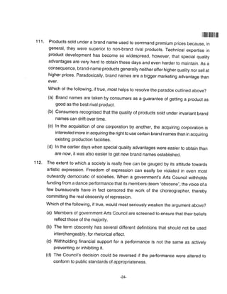 | flililil]ilt il ill
111. Products sold under a brand name used to command premium prices because, in
general, they were superior to non-brand rival products. Technical expertise in
product development has become so widespread, however, that special quality
advantages are very hard to obtain these days and even harder to maintain. As a
consequence, brand-name products generally neither offer higher quality nor sellat
higher prices' Paradoxically, brand names are a bigger marketing advantage than
ever.
Which of the following, if true, most helps to resolve the paradox ouilined above?
(a) Brand names are taken by consumers as a guarantee of getting a product as
good as the best rival product.
(b) Consumers recognised that the quality of products sold under invariant brand
names can drift over time
(c) In the acquisition of one corporation by another, the acquiring corporation is
interested more in acquiring the right to use certain brand names than in acquiring
existing production facilities.
(d) In the earlier days when special quality advantages were easier to obtain than
are now, it was also easier to get new brand names established.
112- The extent to which a society is really free can be gauged by its attitude towards
artistic expression. Freedom of expression can easily be violated in even most
outwardly democratic of societies. When a government's Arts Council withholds
funding from a dance performance that its members deem "obscene", the voice of a
few bureaucrats have in fact censored the work of the choreographer, thereby
committing the real obscenity of repression.
Which of the following, if true, would most seriously weaken the argument above?
(a) Members of government Afts Council are screened to ensure that their beliefs
reflect those of the majority,
(b) The term obscenity has several different definitions that should not be used
interchangeably, for rhetorical effect.
(c) Withholding financial support for a performance is not the same as actively
preventing or inhibiting it.
(d) The Council's decision could be reversed if the performance were altered to
conform to public standards of appropriateness.
-24-
 