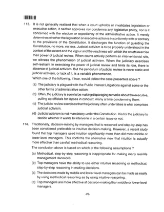 l lilrlililltlill ltfl
1 13. lt is not generally realised that when a court upholds or invalidates legislation or
executive action, it neither approves nor condemns any legislative policy, nor is if
concerned with the wisdom or expediency of the administrative action. lt merely
determines whether the legislation or executive action is in conformity with or contrary
to the provisions of the Constitution. lt discharges the function of guarding the
Constitution, no more, no less. Judicial activism is to be properly understood in the
context of the extent and the vigour and the readiness with which the courts exercise
their power of judicial review. When courts actively perform an interventionist role,
we witness the phenomenon of judicial activism. When the judiciary exercises
self-restraint in exercising the power of judicial review and limits its role, there is
absence of judicial activism. But the pendulum of judicial review is never static and
judicial activism, or lack of it, is a variable phenomenon.
Which one of the following, if true, would defeat the case presented above ?
(a) The judiciary is plagued with the Public lnterest Litigations against some or the
other forms of administrative action.
(b) Often, the judiciary is seen to be making disparaging remarks about the executive,
pulling up officials for lapses in conduct, many a time condemning them.
(c) The judicial review exercises that the judiciary often undertakes is what comprises
judicial activism.
(d) Judicial activism is not mandatory under the Constitution. lt is for the judiciary to
decide whether it wants to intervene in a certain issue or not.
114. Traditionally, decision-making by managers that is reasoned and step-by-step has
been considered preferable to intuitive decision-making. However, a recent study
found that top managers used intuition significantly more than did most middle or
lower-level managers. This confirms the alternative view that intuition is actually
more effective than careful, methodical reasoning.
The conclusion above is based on which of the following assumptions ?
(a) Methodical, step-by-step reasoning is inappropriate for making many real-life
management decisions.
(b) Top managers have the ability to use either intuitive reasoning or methodical,
step-by-step reasoning in making decisions,
(c) The decisions made by middle and lower-levelmanagers can be made as easily
by using methodical reasoning as by using intuitive reasoning.
(d) Top managers are more effective at decision-making than middle or lower-level
managers.
 