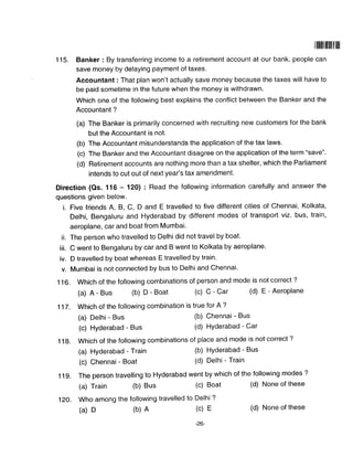 ilil|tillililf,ff|
1 15. Banker : By transferring income to a retirement account at our bank, people can
save money by delaying payment of taxes.
Accountant : That plan won't actually save money because the taxes will have to
be paid sometime in the future when the money is withdrawn.
Which one of the following best explains the conflict between the Banker and the
Accountant ?
(a) The Banker is primarily concerned with recruiting new customers for the bank
but the Accountant is not.
(b) The Accountant misunderstands the application of the tax laws.
(c) The Banker and the Accountant disagree on the application of the term "save".
(d) Retirement accounts are nothing more than a tax shelter, which the Parliament
intends to cut out of next year's tax amendment.
Direction (Qs. 116 - 120) : Read the following information carefully and answer the
questions given below.
i. Five friends A, B, C, D and E travelled to five different cities of Chennai, Kolkata,
Delhi, Bengaluru and Hyderabad by different modes of transporl viz. bus, train,
aeroplane, car and boat from Mumbai'
ii. The person who travelled to Delhi did not travel by boat.
iii. C went to Bengaluru by car and B went to Kolkata by aeroplane.
iv. D travelled by boat whereas E travelled by train.
v. Mumbai is not connected by bus to Delhi and Chennai.
1 16. Which of the following combinations of person and mode is not correct ?
(a)A-Bus(b)D-Boat(c)c-Car(d)E-Aeroplane
117. Which of the following combination is true for A ?
(a) Delhi - Bus (b) Chennai - Bus
(c) Hyderabad - Bus (d) Hyderabad - Car
1 1g. Which of the following combinations of place and mode is not correct ?
(a) Hyderabad - Train (b) Hyderabad - Bus
(c) Chennai - Boat (d) Delhi - Train
11g. The person travelling to Hyderabad went by which of the following modes ?
(a) Train (b) Bus (c) Boat (d) None of these
12O. Who among the following travelled to Delhi ?
(a)D(b)A(c)E(d)Noneofthese
-26
 