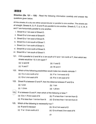 ilfilflilillilillftl
Direction (Qs' 121 - 125) : Read the following information carefully and answer the
questions given below.
All the streets of a city are either perpendicular or parallel to one another. The streets are
all straight. Streets N, O, P, Q and R are parallel to one another. Streets S, T, U, V, W, X
and Y are horizontally parallel to one another.
i. Street N is 1 km east of Street O.
ii. Street O is% km west of Street p.
iii. Street Q is 1 km west of Street R.
iv. Street S is lzz km south of Street T.
v. Street U is 1 km north of Street V.
vi. Street W is% km north of Street X.
vii. Street W is 1 km south of Street y.
121' lf W is parallel to U and W is Yz km south of V and 1 km north of T, then which two
streets would be 1 & %km apart ?
(a) U and W (b) V and S
(c) V and T (d) W and V
122- Which of the following possibilities would make two streets coincide ?
(a) x is Yz km north of u (b) p is 1 km west of e
(c) O is lz km east of N (d) R is % km east of O
123. street R is between o and p, then the distance between p and e is
(a) %km (b) 1 km
(c) 1.5 km (d) 1.2s km
1211 R is between o and p, then which of the following is false ?
)' (a) a is 1.75 km west of N (b) p is less than 1 km km from e
(c) R is less than 1 km km from N (d) o is less than 1 km km from o
125. Which of the following is necessarily true ?
(a) R and O intersect (b) O is 2 km west of O
(c) Y is 1.5 km north of X (d) o is at least 2 km west of N
-27-
 