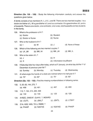 1ililililililil|
Direction (Qs. 126 - 129) : Study the following information carefully and answer the
questions given below.
A family consists of six members H, l, J, K, L and M. There are two married couples. I is a
doctor and father of L. M is grandfather of J and is a contractor. K is grandmother of L and is
a housewife. There is one doctor, one contractor, one nurse, one housewife and two students
in the family.
126. What is the profession of H ?
(a) Doctor (b) Student
(c) Doctor or Nurse (d) Nurse
127. Who is the husband of H ?
(a) | (b) M (c) J (d) None of these
128. Which of the following are two married couples ?
(a) LK, JM (b) MK, lH (c) MK, JH (d) MK' lL
129. Who is the sister of L ?
(a) J (b) H
(c) K (d) Information insufficient
130. lf Saturday falls four days after today, which is 6th January, on what day did the 1't of
December of previous Year fall ?
(a) Sunday (b) Monday (c) Tuesday (d) Wednesday
131 . At what angle the hands of a clock are inclined when it is half past 8 ?
(a) 70' (b) B0' (c) 75' (d) 60'
Direction (Qs. 1 32 - 135) : Find the missing numbers/letters in following series.
132. 3, 20, 63, 144,275,?
(a) a68 (b) 461 (c) 467 (d) 46s
133. 1 13, ?, 164,215,283, 368
(a) 132 (b) 130 (c) 12e (d) 128
134. AYBZC, DWEXF, GUHVI, ?, MQNRO
(a) LSJTL (b) JSKLT (c) JSKTL (d) LTSKY
135. 21A,X2D, V6G, T21J, RB8M, ?
(a) PaaOP (b) N2670S (c) N2676S (d) P445P
 