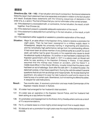 1ilililIilffilil|
Directions (Qs. 136 - 140) : A fact situation and result is presented. Numbered statements
follow the result. Each statement has to be separately evaluated in relation to the fact-situation
and result' Evaluate these statements with the following sequences of decisions in the
order of a, b, c and d. The first of these that you cannot eliminate is the correct answer.
(a) lf the statement is inconsistenf with, or contradicts, the fact situation, the result, or both
together. lf so Choose (a).
(b) lf the statement present a possible adequate explanation of the result.
(c) lf the statemenl is deduciblelrom something in the fact-situation, or the result, or both
together.
(d) lf the statem enr either supports or weakens a possible explanation of the result.
Situation : Major X, an able officer in the Kapistan Army, failed to receive a promotion for
eight years. Then he had been reassigned to a military supply depot in
Khawalpindi, despite his university training in engineering and electronics,
and his remarkably high performance ratings from his commanding officers.
X had never been an active member of any political party as a youth nor as an
adult, yet neither had he given the party or his superiors any cause to doubt
his absolute loyalty to Kapistan. X's brother-in-law had been a diplomat in the
Kapistan government until his death in 1971 in a plane crash on Koviet soil
while he was working in the Kapistan Embassy in Kosco. X had always
assumed that the mishap was indeed an accident, until his friend Y, a
middle-levelofficer in the lnterior Ministry, broadly hinted that the plane crash
had been an act of sabotage. Soon after the talk with Y, X visited his sister, the
diplomat's widow, in her Kosco apartment. During the visit she asked X several
questions that struck him as strange and inappropriate. As he was leaving her
apartment, she asked X to wear her late husband's scarf and to return to his
hotel by way of a certain park. Bewildered, but not wishing to offend his sister,
X obeyed her odd instructions.
Result : Two months later, X received a promotion and was made Commander of the
Kapistan missile division in Kahore.
136. X's sister had arranged for her husband's fatal accident.
137. X's sister was an operative in the Kapistan Secret Police, and her husband had
been acting as a spy before his death.
138. X's promotion and reassignment to the Kosco Army Headquarters came as a result
of Y's recommendations.
139. For X, a missile base is a more highly prized assignment than a supply depot.
140. X's failure to win a promotion for eight years was the result of the clerical error in his
records.
 