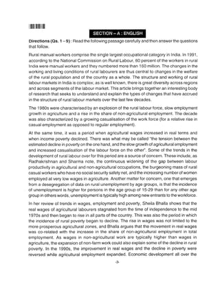 ililllilllllllllllll
Directions (Qs. 1 -9) : Read the following passage carefully and then answer the questions
that follow.
Rural manualworkers comprise the single largest occupational category in lndia. ln 199'1,
according to the National Commission on Rural Labour, 60 percent of the workers in rural
India were manual workers and they numbered more than 160 million. The changes in the
working and living conditions of rural labourers are thus central to changes in the welfare
of the rural population and of the country as a whole. The structure and working of rural
labour markets in India is complex; as is well known, there is great diversity across regions
and across segments of the labour market. This article brings together an interesting body
of research that seeks to understand and explain the types of changes that have accrued
in the structure of rural labour markets over the last few decades.
The 1980s were characterised by an explosion of the rural labour force, slow employment
growth in agriculture and a rise in the share of non-agricultural employment. The decade
was also characterized by a growing casualisation of the work force (for a relative rise in
casual employment as opposed to regular employment).
At the same time, it was a period when agricultural wages increased in real terms and
when income poverty declined. There was what may be called "the tension between the
estimated decline in poverty on the one hand, and the slow growth of agriculturalemployment
and increased casualisation of the labour force on the othe/'. Some of the trends in the
development of rural labour over for this period are a source of concern. These include, as
Radhakrishnan and Sharma note, the continuous widening of the gap between labour
productivity in agricultural and non-agricultural occupations, the burgeoning mass of rural
casual workers who have no social security safety net, and the increasing number of women
employed at very low wages in agriculture. Another matter for concern, one that emerges
from a desegregation of data on rural unemployment by age groups, is that the incidence
of unemployment is higher for persons in the age group of 15-29 than for any other age
group in others words, unemployment is typically high among new entrants to the workforce.
ln her review of trends in wages, employment and poverty, Sheila Bhalla shows that the
real wages of agricultural labourers stagnated from the time of independence to the mid
1970s and then began to rise in all parts of the country. This was also the period in which
the irrcidence of rural poverty began to decline. The rise in wages was not limited to the
more prosperous agricultural zones, and Bhalla argues that the movement in real wages
was co-related with the increase in the share of non-agricultural employment in total
employment. As wages in non-agricultural work are typically higher than wages in
agriculture, the expansion of non-farm work could also explain some of the decline in rural
poverty. In the 1990s, the improvement in real wages and the decline in poverty were
reversed while agricultural employment expanded. Economic development all over the
-3
 