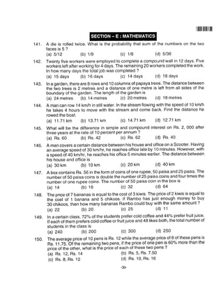 141. A die is rolled twice. What is the probability that sum of the numbers on the two
faces is 5 ?
(a) 5112 (b) 1/e (c) 1/6 (d) 5/s6
142. Twenty five workers were employed to complete a compound wall in 12 days. Five
workers left after working for 4 days. The remaining 20 workers completed the work.
In how many days the totaljob was completed ?
(a) 15 days (b) 16 days (c) 14 days (d) 18 days
143. In a garden, there are B rows and 10 columns of papaya trees.The distance between
the two trees is 2 metres and a distance of one metre is left from all sides of the
boundary of the garden. The length of the garden is
@) 24 metres (b) 14 metres (c) 20 metres (d) 18 metres
144. A man can row 14 knvh in stillwater. ln the stream flowing with the speed of 10 km/h
he takes 4 hours to move with the stream and come back. Find the distance he
rowed the boat.
(a) 11.71 km (b) 13.71 km (c) 14.71 km (d) 12.71 km
145. What will be the difference in simple and compound interest on Rs. 2, 000 after
three years at the rate of 10 percent per annum ?
(a) Rs.60 (b) Rs.42 (c) Rs' 62 (d) Rs. a0
l4G. A man covers a certain distance between his house and office on a Scooter. Having
an average speed of 30 km/hr, he reaches office late by 10 minutes. However, with
a speed of +O km/hr, he reaches his office 5 minutes earlier. The distance between
his house and office is
(a) 30 km (b) 10 km (c) 20 km (d) a0 km
147. A box contains Rs, 56 in the form of coins of one rupee, 50 paisa and 25 paisa' The
number of 50 paisa coins is double the number of 25 paisa coins.and four times the
number of one rupee coins. The number of 50 paisa coin in the box is
(a) 14 (b) 16 (c) 32 (d) 64
148. The price of 7 bananas is equalto the cost of 3 kiwis, The price of 2 kiwis is equalto
the cost of 1 banana and 5 chikoos. lf Rambo has just enough money to buy
30 chikoos, then how many bananas Rambo could buy with the same amount ?
(a) 22 (b) 20 (c) 2s (d) 11
149. ln a certain class, 72"/" of the students prefer cold coffee and 44"/" prefer fruit juice'
lf each of them prefers cold coffee or fruit juice and 48 likes both, the total number of
students in the class is
(a) 240 (b) 200 (c) 300 (d) 250
ililfiililtil il ilrl
1S0. The average price of 10 pens is Rs. 12 while the average price oj-8 of these pens is
Rs. 11.75.-Of'the remaining two pens, if the price of one pen is 60% more than the
price of the other, what is the price of each of these two pens ?
(a) Rs. 12, Rs. 14
(c) Rs. 8, Rs. 12
(b) Rs.5, Rs, 7.50
(d) Rs. 10, Rs. 16
-3G
 