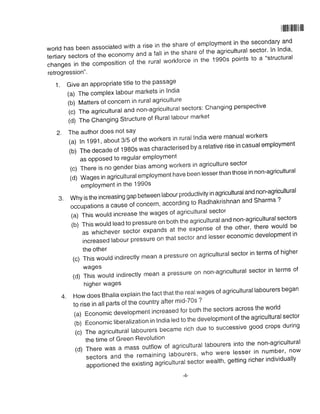 illlllll llllll ll llll
world has been associated with a rise in the share of employment in the secondary and
tertiary sectors of the economy and a fail in the share of the agricurturar sector. In India,
changes in the composition of the rurar workforce in the 1gg's points to a "structural
retrogression"'
1. Give an appropriate title to the passage
(a) The complex labour markets in lndia
(b) Matters of concern in rural agriculture
(c)Theagricultura|andnon-agrictrltura|sectors:Changingperspective
(d) The Changing Structure of Rural labour market
2. The author does not say
(a)ln1991,about3/5oftheworkersinruralIndiaweremanua|worKers
(b)Thedecadeoflg8Oswascharacterisedbyare|ativeriseincasua|emp|oyment
as opposed to regular emPloYment
(c)Thereisnogenderbiasamongworkersinagriculturesector
(d)Wagesinagriculturalemp|oymenthavebeen|esserthanthoseinnon.agricultura|
emPloYment in the 1990s
3. why is the increasing gap between rabour productivity in agricurturar and non-agricurtural
occupationsacauseofconcern'accordingtoRadhakrishnanandSharma?
(a) This would increase the wages of agricultural sector
(b) This wourd read to pressure on both the agricurturar and non-agricurturar sectors
aswhicheversectorexpandsattheexpenseoftheother,therewouldbe
tncreased|abourpressureonthatsectorand|essereconomicdeve|opmentin
the other
(c)Thiswou|dindirect|ymeanapressureonagricultura|sectorintermsofhigher
,a, +;,:";ourd indirec.y mean a pressure on non-agricurturar sector in terms of
higher wages
4. How does Bhalla explain the fact that the realwages of agricultural labourers began
to rise in all parts of the country after mid-7Os ?
(a)Economicdeve|opmentincreasedforboththesectorsacrosstheworld
(b)Economic|ibera|izationinIndialedtothedeve|opmentoftheagricultura|sector
(c)Theagricultura|labourersbecamerichduetosuccessivegoodcropsduring
the time of Green Revolution
(d) There was a mass outfrow of agricurturar rabourers into the non-agricultural
SeCtorSandtheremaining|abourers,Whowerelesserinnumber,now
apportioned the existing agrlcultural sector wealth, getting richer individually
 