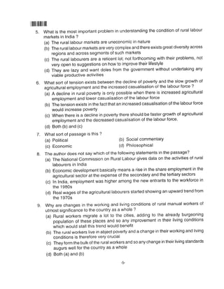llilililillllllllll
5. What is the most important problem in understanding the condition of rural labour
markets in India ?
(a) The rural labour markets are uneconomic in nature
(b) The rural labour markets are very complex and there exists great diversity across
regions and across segments of such markets
(c) The rural labourers are a reticent lot; not forthcoming with their problems, not
very open to suggestions on how to improve their lifestyle
(d) They are lazy and want doles from the government without undertaking any
viable productive activities
What sort of tension exists between the decline of poverty and the slow growth of
agricultural employment and the increased casualisation of the labour torce ?
(a) A decline in rural poverty is only possible when there is increased agricultural
employment and lower casualisation of the labour force
(b) The tension exists in the fact that an increased casualisation of the labour force
would increase Poverty
(c) When there is a decline in poverty there should be faster growth of agricultural
employment and the decreased casualisation of the labour force'
(d) Both (b) and (c)
6.
7. What sort of Passage is this ?
(a) Political
(c) Economic
(b) Social commentary
(d) Philosophical
g. The author does not say which of the following statements in the passage?
(a) The National Commission on Rural Labour gives data on the activities of rural
labourers in lndia
(b) Economic development basically means a rise in the share employment in the
agricultural sector at the expense of the secondary and the tertiary sectors
(c) In India, employment was higher among the new entrants to the workforce in
the 1980s
(d) Realwages of the agricultural labourers started showing an upward trend from
the 1970s
rural manual workers of
the already burgeoning
in their living conditions
(b) The ruralworkers live in abject poverty and a change in their working and living
conditions is therefore very crucial
(c) They form the bulk of the ruralworkers and so any change in their living standards
augurs well for the country as a whole
(d) Both (a) and (b)
o Why are changes in the working and living conditions of
utmost significance to the country as a whole ?
(a) Rural workers migrate a lot to the cities, adding to
population of these places and so any improvement
which would stall this trend would benefit
 