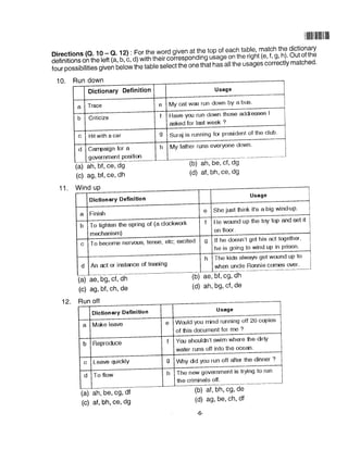 I lllllil llilll ll llil
Directions (o. 10 - Q. 12) : For the,word glyql.t][1top of each tab|e, match the dictionary
detinitions on the left (a, b, c, d) with their coiresponding usageon the right (e' .f' g' h)' Out of the
four possibilities given O.fo* the table ;;6itf'" on" tnit nai all the usages correctly matched'
10. Run down
Usage
My cat w6 run down bY a bus'
Dictionary Definition
a Trace e
H.u" You run down those addresses I
asked for last week ?
Suraj is running for presidenl of the club'
My father runs everyone down'
b Criticize f
c Hit with a car g
d Canpaign for a
govanmalt Posilion
h
11. Wind uP
(a) ah, bf, ce, dg
(c) ag, bf, ce, dh
(b) ah, be, cf, dg
(d) af, bh, ce, dg
(b) ae, bf, cg, dh
(d) ah, bg, cf, de
(b) af, bh, cg, de
(d) ag, be, ch, df
+
(a) ae, bg, cf, dh
(c) ag, bf, ch, de
12. Run off
(a) ah, be, cg, df
(c) af, bh, ce, dg
Usage
DictionarY Definition
Finisfia
e She just frink it's a big wind-uP'
t He wound uP the toY toP and set it
on floor.
b To tighten the spring of (a clockwork
mechanism)
g lf he doesn't get his act together,
he is going to wind uP in Prison
c To become nervous, tense, etc; excited
h The kids alwaYe get wound uP to
when uncle Ronnie corr€s over'd An rct or instance of teasing
DictionarY Definition
Would you mind running off 20 copies
of this document for me ?
You shouldn't swim where the dirtY
water runs off into the ocean'
|/hy dd You run off after the dinner ?
The new government is trYing to run
the criminals off.
 