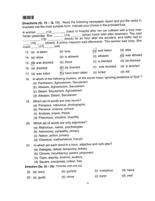 llililillllllillll
Directions (o. 13 - Q. 17) : Read the following newspaper report and. put the verbs in
brackets into the most suitable form. lndicate your choice in the provided box'
A woman (13)_- (take) to hospital after her car collided with a lorry near
Noida yesterday.
'shJ-_-.- (14) (ailow) hgme rater after treatment' The road
(15) -_.--- 1oto"ffi an troui atter the accident, and traffic had to
(16)_ (divert). A police inspector said aftenvards: 'The woman was lucky' She
could (17)
-
13. (a) is taken
14. (a) allow
15.
@ was blocked
16. (a) diverted
17. (a) was killed
22. (a) wary
23. (a) gusto
(kiil).
(b)
(b)
(b)
took
is allowed
block
(c)
(c)
(c)
allowed
is blocked
was diverted
credulous
burst
(d) take
@ *^s allowed
(d) be blocked
(d) is diverted
(d) kill
(d) naive
(d) zest
(9 have been killed (c) killed
1g. In which of the following clusters, all the words mean'ignoring existence of God'
(a) Pantheism, Agnosticism, Secularism
(b) Atheism, Agnosticism, Secularism
(c) Deism, Secularism, Agnosticism
(d) Atheism, Deism, Secularism
19. Which set of words are only nouns?
(a) Pompous, ridiculous, photographic
(b) Penance, science, Porous
(c) AnalYsis, Praxis, thesis
(d) Poisonous, vocalize, stuPiditY
20. Which set of words are only adjectives?
(a) Ridiculous, native, psychologise
(b) Astronomy, sympathY, PrivacY
(c) Nation, action, PrivacY
(d) Chemical, mathematical, French
21. In which set each word is a noun, adjective and verb also?
(a) Delegate, defeat, temporary, tertiary
(b) Chronic, incumbency, parent, proponent
(c) Topic, alacrity, android, auditory
(d) Square, precipitate, collect, free
Direction (Qs. 22 - 26) : Find the odd one out'
(b) gullible
(b) verve
(c)
(c)
@ *u. taken
tr6)'be diverted
-7-
 