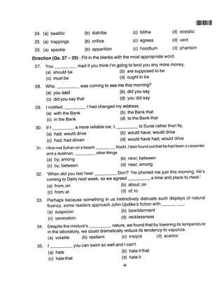 24. (a) beatific
25. (a) trappings
26. (a) spectre
(a) should be
(c) must be
28. Who
(a) you said
(c) did You saY that
29. I notified
(a) with the Bank
(c) in the Bank
(a) had; would drive
(c) had; had driven
(a) by; among
(c) by; between
(a) from;on
(c) from;at
(a) suspicion
(c) veneration
(a) hate
(c) hate that
(b) diatribe (c) blithe
(b) orifice (c) egress
(b) apparition (c) hoodlum
(b) are suPPosed to be
(d) ought to be
was coming to see me this morning?
(b) did You say
(d) You did saY
I had changed mY address.
(b) the Bank that
(d) to the Bank that
llillllllllllllllll
(d) ecstatic
(d) vent
(d) phantom
Direction (Qs. 27 - 35) : Fill in the blanks with the most appropriate word.
27. You mad if you think I'm going to lend you any more money'
30. lf I _ a more reliable car, | _to surat rather than fly.
31. I first met Sohan on a beach Kochi. I laterfound out that he had been a carpenter
and a dustman, other things'
(b) would have; would drive
(d) would have had; would drive
(b) near; between
(d) near; among
(b) about; on
(d) of;to
(b) bewilderment
(d) recklessness
(b) hate it that
(d) hate it
+
g2. ,when did you last hear Don?' 'He phoned me just this morning, He's
coming to Delhi next week, so we agreed
93. perhaps because something in us instinctively distrusts such displays of natural
f|uency,somereadersapproachJohnUpdike'sfictionwith-.
34. Despite the mixture's _ nature, we found that by lowering its temperature
in the laboratory, we could dramatically reduce its tendency to vaporize.
(a) volatile (b) resilient (c) insipid
35. |
-
you can swim so well and I can't'
(d) acerbic
 