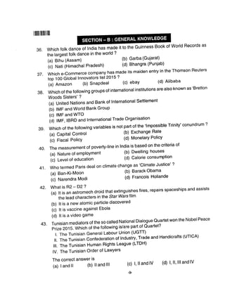 lilllllllllllllllll
42.
36. Which folk dance J tnoi" has made it to the Guinness Book of World Records as
37.
the largest folk dance in the world ?
(a) Bihu (Assam) (b) Garba (Gujarat)
(c) Nati (Himachal Pradesh) (d) Bhangra (Punjab)
which e-commerce company has made its maiden entry in the Thomson Reuters
top 100 Global Innovators list 2015 ?
(a) Amazon (b) Snapdeal (c) ebay (d) Alibaba
which of the foilowing groups of internationar institutions are arso known as'Bretton
Woods Sisters' ?
(a) United Nations and Bank of International Settlement
(b) IMF and World Bank GrouP
(c) IMF and WTO
iOj f ftf f, IBRD and lnternationalTrade Organisation
which of the following variables is not part of the 'lmpossible Trinity' conundrum ?
(a) Capital Control (b) Exchange Rate
i.) rircut Policy (d) Monetary Policy
Themeasurementofpoverty-|ineinlndiaisbasedonthecriteriaof
(a) Nature of employment (b) Dwelling houses
(c) Level of education (d) Calorie consumption
who termed paris deal on climate change as'crimate Justice' ?
(a) Ban-Ki-Moon (b) Barack Obama
i.) ruur"ndra Modi (d) Francois Hollande
What is R2 - D2 ?
(a)ltisanastromechdroidthatextinguishesfires'repairsspaceshipsandassists
the lead characters in the Star Warslilm
(b) lt is a new atomic particle discovered
(c) lt is vaccine against Ebola
(d) lt is a video game
Tunisian mediators of the so called National Dialogue Quartet won the Nobel Peace
Prize20l5.whicnofthefollowingis/arepartofQuartet?
l. The Tunisian General Labour Union (UGTT)
ll. The Tunisian Confederation of Industry, Trade and Handicrafts (uTlcA)
lll. The Tunisian Human Rights League (LTDH)
lV. The Tunisian Order of LawYers
39.
The correct answer is
(c) l, lland lV
-9
38.
40.
41.
43.
(a) land ll (b) lland lll (d) l, ll, llland lV
 