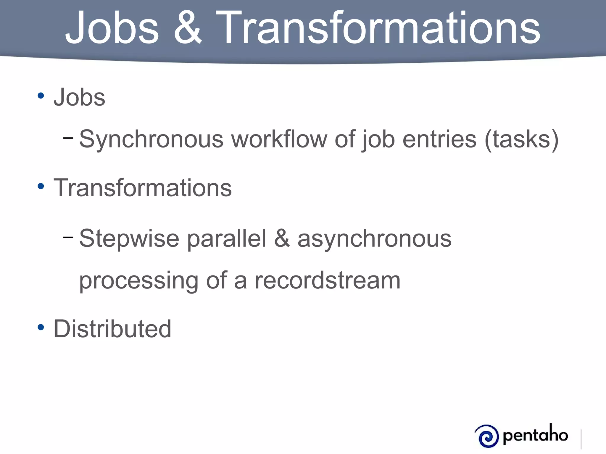 Jobs & Transformations
• Jobs
– Synchronous

workflow of job entries (tasks)

• Transformations
– Stepwise

parallel & asynchronous

processing of a recordstream
• Distributed

 