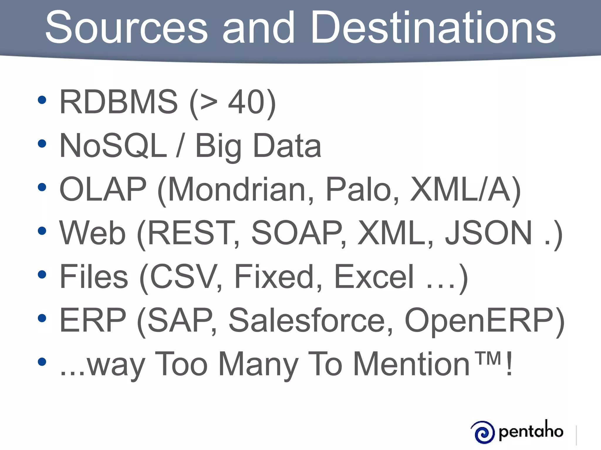 Sources and Destinations
•
•
•
•
•
•
•

RDBMS (> 40)
NoSQL / Big Data
OLAP (Mondrian, Palo, XML/A)
Web (REST, SOAP, XML, JSON .)
Files (CSV, Fixed, Excel …)
ERP (SAP, Salesforce, OpenERP)
...way Too Many To Mention™!

 