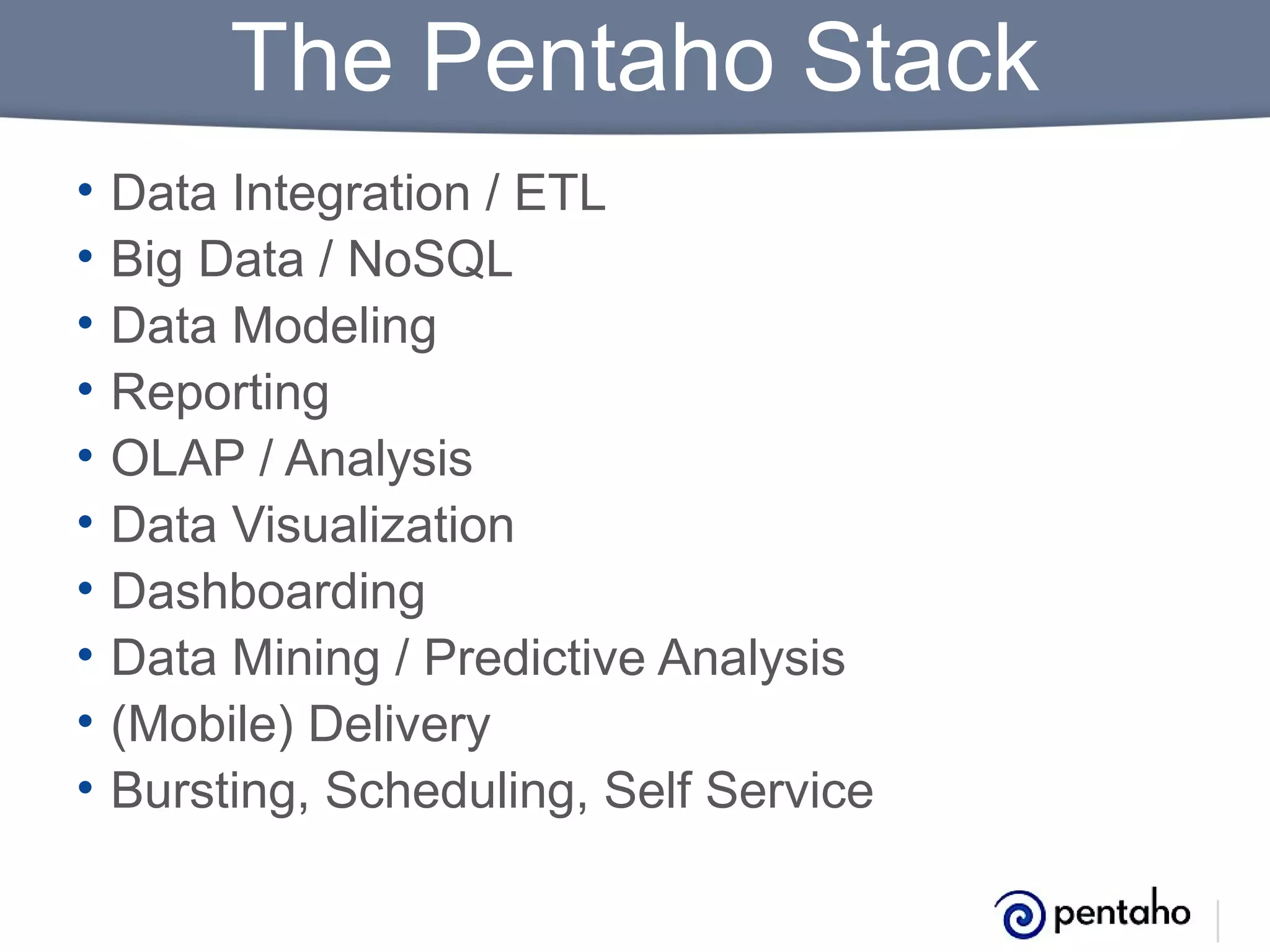 The Pentaho Stack
•
•
•
•
•
•
•
•
•
•

Data Integration / ETL
Big Data / NoSQL
Data Modeling
Reporting
OLAP / Analysis
Data Visualization
Dashboarding
Data Mining / Predictive Analysis
(Mobile) Delivery
Bursting, Scheduling, Self Service

 