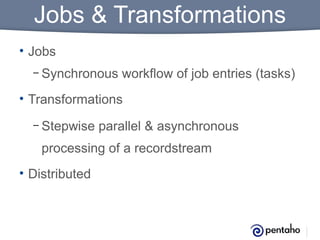 Jobs & Transformations
• Jobs
– Synchronous

workflow of job entries (tasks)

• Transformations
– Stepwise

parallel & asynchronous

processing of a recordstream
• Distributed

 