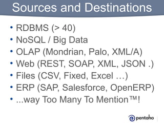 Sources and Destinations
•
•
•
•
•
•
•

RDBMS (> 40)
NoSQL / Big Data
OLAP (Mondrian, Palo, XML/A)
Web (REST, SOAP, XML, JSON .)
Files (CSV, Fixed, Excel …)
ERP (SAP, Salesforce, OpenERP)
...way Too Many To Mention™!

 