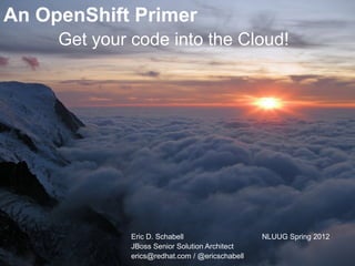 An OpenShift Primer
     Get your code into the Cloud!




              Eric D. Schabell                   NLUUG Spring 2012
              JBoss Senior Solution Architect
              erics@redhat.com / @ericschabell
 
