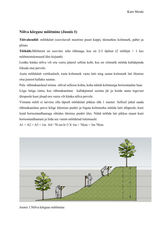 Katri Mirski




Nõlva kõrguse mõõtmine (Joonis 1)

Töövahendid: mõõdulatt (soovitavalt meetrine puust kepp), täisnurkne kolmnurk, paber ja
pliiats.
Töökäik:Mõõtmist on soovitav teha rühmaga, kus on 2-3 õpilast (2 mõõtjat + 1 kes
mõõtmistulemused üles kirjutab)
Leidke künka nõlva või oru veeru jalamil selline koht, kus on võimalik mööda kallakpinda
liikuda otse pervele.
Aseta mõõdulatt vertikaalselt, toeta kolmnurk vastu latti ning suuna kolmnurk lati ülemise
otsa juurest kallaku suunas.
Palu rühmakaaslasel minna nõlval sellesse kohta, kuhu näitab kolmnurga horisontaalne haar.
Liigu latiga sinna, kus rühmakaaslane     kallakpinnal seisma jäi ja korda sama tegevust
ülespoole kuni jõuad oru veeru või künka nõlva pervele.
Viimane mõõt ei tarvitse olla täpselt mõõdulati pikkus ehk 1 meeter. Sellisel juhul saada
rühmakaaslane perve kõige ülemisse punkti ja liiguta kolmnurka mööda latti allapoole, kuni
leiad horisontaalhaaraga sihtides ülemise punkti üles. Nüüd mõõda lati pikkus maast kuni
horisontaalhaarani ja liida see varem mõõdetud tulemusele.
A1 = A2 = A3 = 1m A4= 70 cm h=3 X 1m + 70cm = 3m 70cm




Joonis 1.Nõlva kõrguse mõõtmine
 