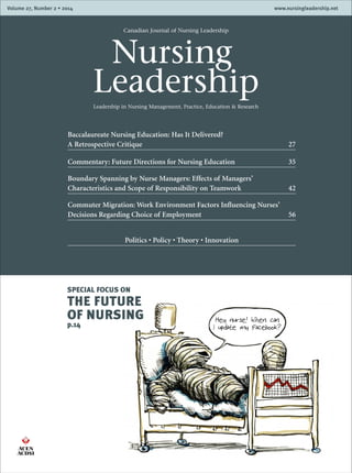 Volume XX, Number X • 2011 www.nursingleadership.netVolume 27, Number 2 • 2014 www.nursingleadership.net
Canadian Journal of Nursing Leadership
	Nursing
LeadershipLeadership in Nursing Management, Practice, Education & Research
Baccalaureate Nursing Education: Has It Delivered?
A Retrospective Critique 27
Commentary: Future Directions for Nursing Education 35
Boundary Spanning by Nurse Managers: Effects of Managers’
Characteristics and Scope of Responsibility on Teamwork 42
Commuter Migration: Work Environment Factors Influencing Nurses’
Decisions Regarding Choice of Employment 56
Politics • Policy • Theory • Innovation
SPECIAL FOCUS ON
THE FUTURE
OF NURSING
p.14
 