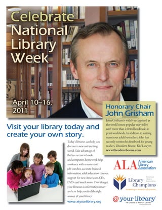 Celebrate
 National
 Library
 Week

 April 10–16,
                                                    Honorary Chair
 2011                                               John Grisham
                                                    John Grisham is widely recognized as

Visit your library today and                        the world’s most popular storyteller,
                                                    with more than 250 million books in
create your own story.                              print worldwide. In addition to writing
                                                    numerous adult bestsellers, John has
                  Today’s libraries can help you    recently wri en his rst book for young
                  discover a new and exciting       readers, eodore Boone: Kid Lawyer.
                  world. Take advantage of          www.theodoreboone.com
                  the free access to books
                  and computers, homework help,
                  assistance with resumes and
                  job searches, accurate nancial
                  information, adult education courses,
                  support for new Americans, CDs,
                  DVDs and much more. Don’t forget,
                  your librarian is information smart
                  and can help you nd the right
                  answer @ your library.
                  www.atyourlibrary.org                             The Campaign for America’s Libraries
                                                                                       www.atyourlibrary.org
 
