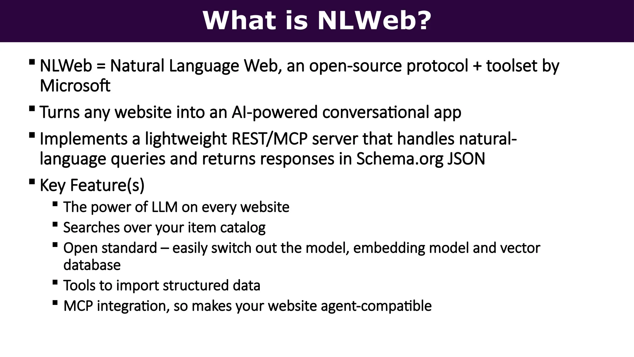 What is NLWeb?
 NLWeb = Natural Language Web, an open-source protocol + toolset by
Microsoft
 Turns any website into an AI-powered conversational app
 Implements a lightweight REST/MCP server that handles natural-
language queries and returns responses in Schema.org JSON
 Key Feature(s)
 The power of LLM on every website
 Searches over your item catalog
 Open standard – easily switch out the model, embedding model and vector
database
 Tools to import structured data
 MCP integration, so makes your website agent-compatible
 
