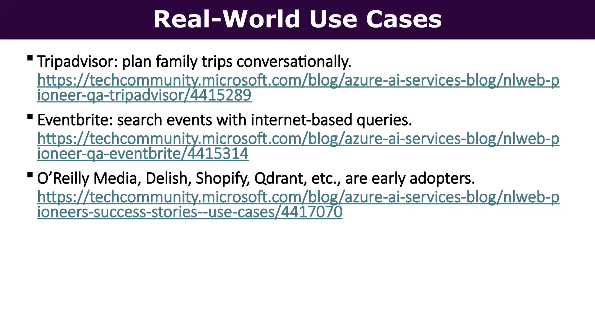 Real-World Use Cases
 Tripadvisor: plan family trips conversationally.
https://techcommunity.microsoft.com/blog/azure-ai-services-blog/nlweb-p
ioneer-qa-tripadvisor/4415289
 Eventbrite: search events with internet-based queries.
https://techcommunity.microsoft.com/blog/azure-ai-services-blog/nlweb-p
ioneer-qa-eventbrite/4415314
 O’Reilly Media, Delish, Shopify, Qdrant, etc., are early adopters.
https://techcommunity.microsoft.com/blog/azure-ai-services-blog/nlweb-p
ioneers-success-stories--use-cases/4417070
 