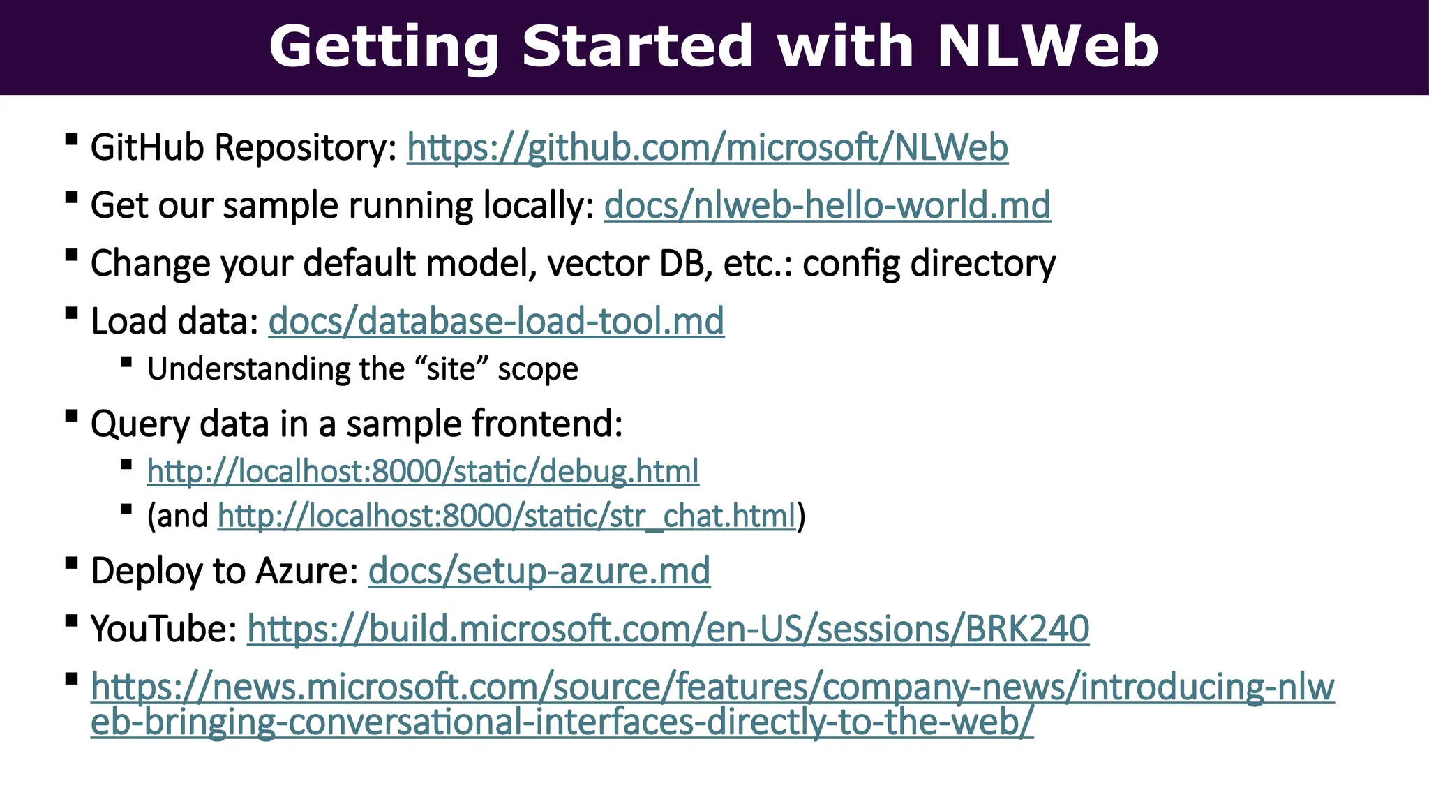 Getting Started with NLWeb
 GitHub Repository: https://github.com/microsoft/NLWeb
 Get our sample running locally: docs/nlweb-hello-world.md
 Change your default model, vector DB, etc.: config directory
 Load data: docs/database-load-tool.md
 Understanding the “site” scope
 Query data in a sample frontend:
 http://localhost:8000/static/debug.html
 (and http://localhost:8000/static/str_chat.html)
 Deploy to Azure: docs/setup-azure.md
 YouTube: https://build.microsoft.com/en-US/sessions/BRK240
 https://news.microsoft.com/source/features/company-news/introducing-nlw
eb-bringing-conversational-interfaces-directly-to-the-web/
 