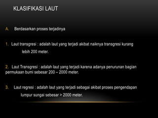 KLASIFIKASI LAUT
A. Berdasarkan proses terjadinya
1. Laut transgresi : adalah laut yang terjadi akibat naiknya transgresi kurang
lebih 200 meter.
2. Laut Transgresi : adalah laut yang terjadi karena adanya penurunan bagian
permukaan bumi sebesar 200 – 2000 meter.
3. Laut regresi : adalah laut yang terjadi sebagai akibat proses pengendapan
lumpur sungai sebesar > 2000 meter.
 
