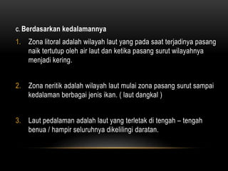 C. Berdasarkan kedalamannya
1. Zona litoral adalah wilayah laut yang pada saat terjadinya pasang
naik tertutup oleh air laut dan ketika pasang surut wilayahnya
menjadi kering.
2. Zona neritik adalah wilayah laut mulai zona pasang surut sampai
kedalaman berbagai jenis ikan. ( laut dangkal )
3. Laut pedalaman adalah laut yang terletak di tengah – tengah
benua / hampir seluruhnya dikelilingi daratan.
 
