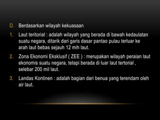 D. Berdasarkan wilayah kekuasaan
1. Laut teritorial : adalah wilayah yang berada di bawah kedaulatan
suatu negara, ditarik dari garis dasar pantao pulau terluar ke
arah laut bebas sejauh 12 mih laut.
2. Zona Ekonomi Eksklusif ( ZEE ) : merupakan wilayah peraian laut
ekonomis suatu negara, tetapi berada di luar laut tertorial ,
selebar 200 mil laut.
3. Landas Kontinen : adalah bagian dari benua yang terendam oleh
air laut.
 
