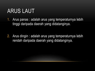 ARUS LAUT
1. Arus panas : adalah arus yang temperaturnya lebih
tinggi daripada daerah yang didatanginya.
2. Arus dingin : adalah arus yang temperaturnya lebih
rendah daripada daerah yang didatanginya.
 