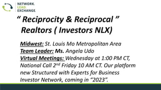 Midwest: St. Louis Mo Metropolitan Area
Team Leader: Ms. Angela Udo
Virtual Meetings: Wednesday at 1:00 PM CT,
National Call 2nd Friday 10 AM CT. Our platform
new Structured with Experts for Business
Investor Network, coming in “2023”.
“ Reciprocity & Reciprocal ”
Realtors ( Investors NLX)
 