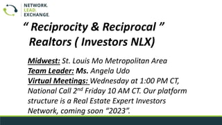Midwest: St. Louis Mo Metropolitan Area
Team Leader: Ms. Angela Udo
Virtual Meetings: Wednesday at 1:00 PM CT,
National Call 2nd Friday 10 AM CT. Our platform
structure is a Real Estate Expert Investors
Network, coming soon “2023”.
“ Reciprocity & Reciprocal ”
Realtors ( Investors NLX)
 