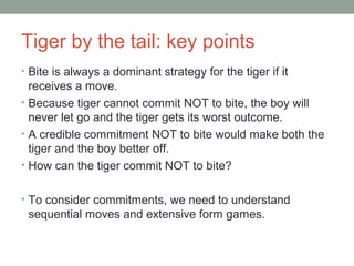 Tiger by the tail: key points
• Bite is always a dominant strategy for the tiger if it
receives a move.
• Because tiger cannot commit NOT to bite, the boy will
never let go and the tiger gets its worst outcome.
• A credible commitment NOT to bite would make both the
tiger and the boy better off.
• How can the tiger commit NOT to bite?
• To consider commitments, we need to understand
sequential moves and extensive form games.
 