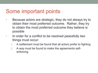 Some important points
• Because actors are strategic, they do not always try to
obtain their most preferred outcome. Rather, they try
to obtain the most preferred outcome they believe is
possible
• In order for a conflict to be resolved peacefully two
things must occur:
1. A settlement must be found that all actors prefer to fighting
2. A way must be found to make the agreements self-
enforcing
 