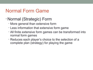 Normal Form Game
• Normal (Strategic) Form
• More general than extensive form
• Less information that extensive form game
• All finite extensive form games can be transformed into
normal form games
• Reduces each player’s choice to the selection of a
complete plan (strategy) for playing the game
 