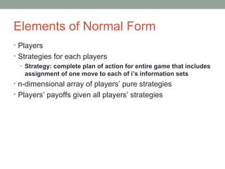 Elements of Normal Form
• Players
• Strategies for each players
• Strategy: complete plan of action for entire game that includes
assignment of one move to each of i’s information sets
• n-dimensional array of players’ pure strategies
• Players’ payoffs given all players’ strategies
 