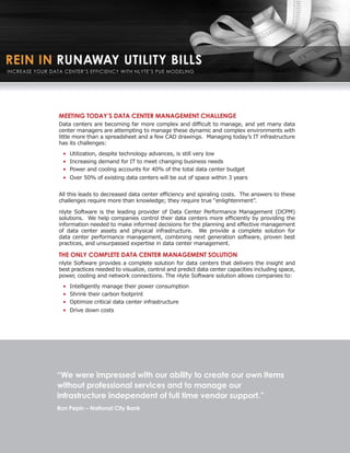 MEETING TODAY’S DATA CENTER MANAGEMENT CHALLENGE
Data centers are becoming far more complex and difficult to manage, and yet many data
center managers are attempting to manage these dynamic and complex environments with
little more than a spreadsheet and a few CAD drawings. Managing today’s IT infrastructure
has its challenges:
  • Utilization, despite technology advances, is still very low
  • Increasing demand for IT to meet changing business needs
  • Power and cooling accounts for 40% of the total data center budget
  • Over 50% of existing data centers will be out of space within 3 years


All this leads to decreased data center efficiency and spiraling costs. The answers to these
challenges require more than knowledge; they require true “enlightenment”.

nlyte Software is the leading provider of Data Center Performance Management (DCPM)
solutions. We help companies control their data centers more efficiently by providing the
information needed to make informed decisions for the planning and effective management
of data center assets and physical infrastructure. We provide a complete solution for
data center performance management, combining next generation software, proven best
practices, and unsurpassed expertise in data center management.

THE ONLY COMPLETE DATA CENTER MANAGEMENT SOLUTION
nlyte Software provides a complete solution for data centers that delivers the insight and
best practices needed to visualize, control and predict data center capacities including space,
power, cooling and network connections. The nlyte Software solution allows companies to:
  • Intelligently manage their power consumption
  • Shrink their carbon footprint
  • Optimize critical data center infrastructure
  • Drive down costs




“We were impressed with our ability to create our own items
without professional services and to manage our
infrastructure independent of full time vendor support.”
Ron Pepin – National City Bank
 