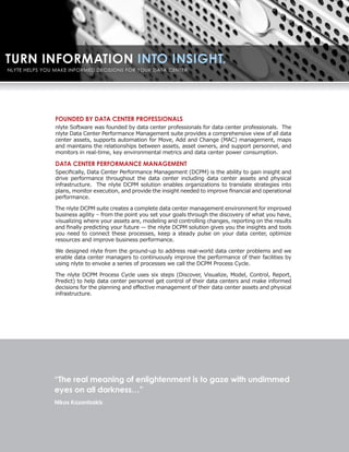FOUNDED BY DATA CENTER PROFESSIONALS
nlyte Software was founded by data center professionals for data center professionals. The
nlyte Data Center Performance Management suite provides a comprehensive view of all data
center assets, supports automation for Move, Add and Change (MAC) management, maps
and maintains the relationships between assets, asset owners, and support personnel, and
monitors in real-time, key environmental metrics and data center power consumption.

DATA CENTER PERFORMANCE MANAGEMENT
Specifically, Data Center Performance Management (DCPM) is the ability to gain insight and
drive performance throughout the data center including data center assets and physical
infrastructure. The nlyte DCPM solution enables organizations to translate strategies into
plans, monitor execution, and provide the insight needed to improve financial and operational
performance.

The nlyte DCPM suite creates a complete data center management environment for improved
business agility – from the point you set your goals through the discovery of what you have,
visualizing where your assets are, modeling and controlling changes, reporting on the results
and finally predicting your future — the nlyte DCPM solution gives you the insights and tools
you need to connect these processes, keep a steady pulse on your data center, optimize
resources and improve business performance.

We designed nlyte from the ground-up to address real-world data center problems and we
enable data center managers to continuously improve the performance of their facilities by
using nlyte to envoke a series of processes we call the DCPM Process Cycle.

The nlyte DCPM Process Cycle uses six steps (Discover, Visualize, Model, Control, Report,
Predict) to help data center personnel get control of their data centers and make informed
decisions for the planning and effective management of their data center assets and physical
infrastructure.




“The real meaning of enlightenment is to gaze with undimmed
eyes on all darkness…”
Nikos Kazantzakis
 