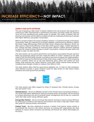 GREEN IT AND NLYTE SOFTWARE
The cost of operating a data center is directly related to the cost of power. New equipment is
continuing to offer improvements in performance and space, but these assets are requiring
more and more operational and cooling power to operate. This reality, combined with the
growing cost of power and the effects on global climate are challenging enterprises to operate
with higher efficiency and greater conservation.

Before a company begins the process of getting “greener”, it is paramount that current power
consumption rates are measured to accurately establish a benchmark for efficiency. Metrics
like Power Usage Effectiveness (PUE) and Data Center Infrastructure Efficiency (DCiE) are
often used to measure the efficiency of the data center’s power usage. A better approach to
this “change and hope” strategy for improving power efficiency utilizes extensive modeling
to assess the impact of these changes on power consumption, cooling and space before the
change is made, not after the fact.

The nlyte solution can be used to benchmark current power consumption through real-time
feeds and equipment ratings and then model the effects of “green” initiatives on the data
center’s PUE and DCiE before actually committing resources to support the implementation.
Using PUE to measure the effectiveness of data center power usage in terms of the computing
power it contains, allows you to see how optimizing space, power and cooling can save
money while reducing your carbon footprint. Using nlyte further extends these savings by
modeling these changes virtually to measure their effect on PUE.

The nlyte solution offers relief for government legislation too. In order to help companies,
nlyte Software provides a carbon footprint report for data centers to help reduce carbon
emissions and avoid government penalties.




The nlyte solution also offers support for Green IT programs like: Climate Savers, Energy
Star and Carbon Trust.

Climate Savers - We are an affiliated member of the Climate Savers Computing Initiative, a
non-profit organization dedicated to reducing computer power consumption. We are working
to increase awareness and use of computer power management and to help our customers
reach their data center energy efficiency goals.

Energy Star Partner - We are an Energy Star partner working to improve energy efficiency
by continuing to introduce new features and functions into nlyte to help data centers reach
their goals for reducing energy consumption.

Carbon Trust - We have registered to become a Carbon Trust partner whose mission is
to accelerate the move to a low carbon economy, by working with organizations like nlyte
Software to reduce carbon emissions and develop commercial low carbon technologies for
the future.
 