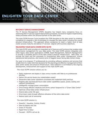 BEYOND IT SERVICE MANAGEMENT
The IT Service Management (ITSM) discipline has helped many companies focus on
improving their IT service support best practice processes, but tend to neglect implementing
these processes within the physical domain of the data center.

The nlyte DCPM Process Cycle broadens the ITSM discipline to the data center by enabling
companies to integrate a set of processes to manage the data center including the overall
physical infrastructure. This approach allows companies to reach a higher level of data
center process maturity and deliver IT services aligned with business objectives.

ENLIGHTEN YOUR DATA CENTER WITH NLYTE
The nlyte DCPM suite provides an integrated set of features and functions that enables total
performance management for your data center. The nlyte DCPM solution integrates with
other legacy data center applications (CMDB, Asset Management, Network Management)
to provide a complete picture of the data center’s physical infrastructure. With nlyte, we
provide the tools and the processes to revolutionize data center management, ensure
operational best practices, and resolve some of biggest issues facing data centers today.

Our goal is to empower IT professionals by providing software solutions and services that
enable them to make informed decisions for the planning and effective management of their
data center assets and physical infrastructure. nlyte Software is committed to the ongoing
development, enhancement and support of the nlyte DCPM suite.

 The nlyte DCPM solution allows you to:

 • Easily implement and deploy in days versus months with little to no professional
   services
 • Deliver the service levels your stakeholders expect
 • Streamline data center operations processes and implement best practices
 • Properly plan and forecast future data center capabilities (space, power, cooling and
   network connections)
 • Intelligently manage power consumption
 • Drive energy efficient initiatives and shrink carbon footprint for a “Green Data Center”
 • Optimize critical data center infrastructure
 • Extend data center life span
 • Drive down costs through effective utilization of the entire data center
 • Reduce total cost of ownership

 The nlyte DCPM solution is:

 •   Powerful - Visualize, Control, Predict
 •   Easy-to-Deploy and Use
 •   Green IT Focused
 •   Rapid Time to Value
 • Focused – DCPM is all we do
 